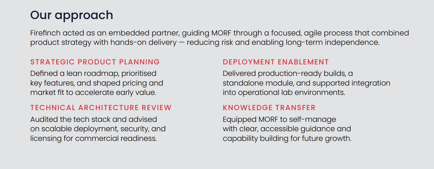 Our approach. Firefinch acted as an embedded partner, guiding MORF through a focused, agile process that combined product strategy with hands-on delivery, reducing risk and enabling long-term independence. Strategic product planning: defined a lean roadmap, prioritised key features, and shaped pricing and market fit to accelerate early value. Technical architecture review: audited the tech stack and advised on scalable deployment, security, and licensing for commercial readiness. Deployment enablement: delivered production-ready builds, a standalone module, and supported integration into operational lab environments. Knowledge transfer: equipped MORF to self-manage with clear, accessible guidance and capability building for future growth.